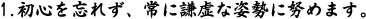 1.初心を忘れず、常に謙虚な姿勢に努めます。